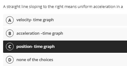 A straight line sloping to the right means uniform acceleration in a
A velocity- time graph
B acceleration -time graph
© position- time graph
D none of the choices
