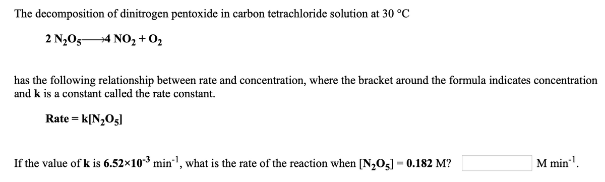 The decomposition of dinitrogen pentoxide in carbon tetrachloride solution at 30 °C
2 N205-
→4 NO2 + 02
has the following relationship between rate and concentration, where the bracket around the formula indicates concentration
and k is a constant called the rate constant.
Rate = k[N,O5]
If the value of k is 6.52×10-3 min, what is the rate of the reaction when [N,O5] = 0.182 M?
M min!.
