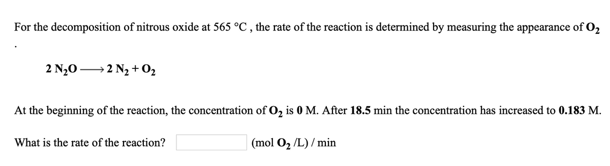 For the decomposition of nitrous oxide at 565 °C , the rate of the reaction is determined by measuring the appearance of O2
2 N20 → 2 N2 +O2
At the beginning of the reaction, the concentration of O, is 0 M. After 18.5 min the concentration has increased to 0.183 M.
What is the rate of the reaction?
| (mol O, /L) / min
