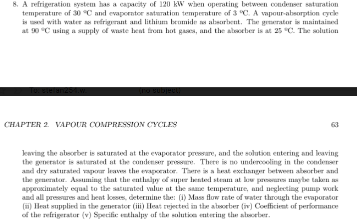 8. A refrigeration system has a capacity of 120 kW when operating between condenser saturation
temperature of 30 °C and evaporator saturation temperature of 3 °C. A vapour-absorption cycle
is used with water as refrigerant and lithium bromide as absorbent. The generator is maintained
at 90 °C using a supply of waste heat from hot gases, and the absorber is at 25 °C. The solution
(no subje
stefan254.
CHAPTER 2. VAPOUR COMPRESSION CYCLES
63
leaving the absorber is saturated at the evaporator pressure, and the solution entering and leaving
the generator is saturated at the condenser pressure. There is no undercooling in the condenser
and dry saturated vapour leaves the evaporator. There is a heat exchanger between absorber and
the generator. Assuming that the enthalpy of super heated steam at low pressures maybe taken as
approximately equal to the saturated value at the same temperature, and neglecting pump work
and all pressures and heat losses, determine the: (i) Mass flow rate of water through the evaporator
(ii) Heat supplied in the generator (ii) Heat rejected in the absorber (iv) Coefficient of performance
of the refrigerator (v) Specific enthalpy of the solution entering the absorber.
