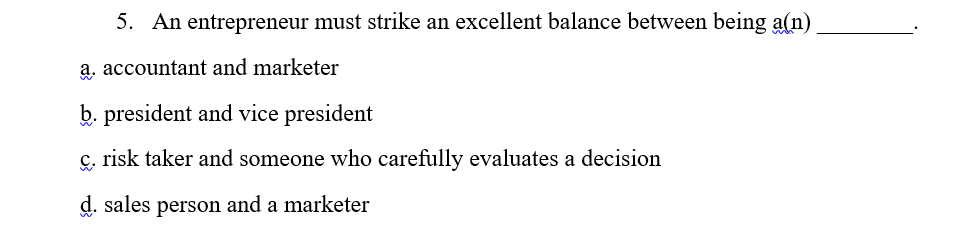 5. An entrepreneur must strike an excellent balance between being a(n)
a. accountant and marketer
b. president and vice president
ç, risk taker and someone who carefully evaluates a decision
d. sales person and a marketer
