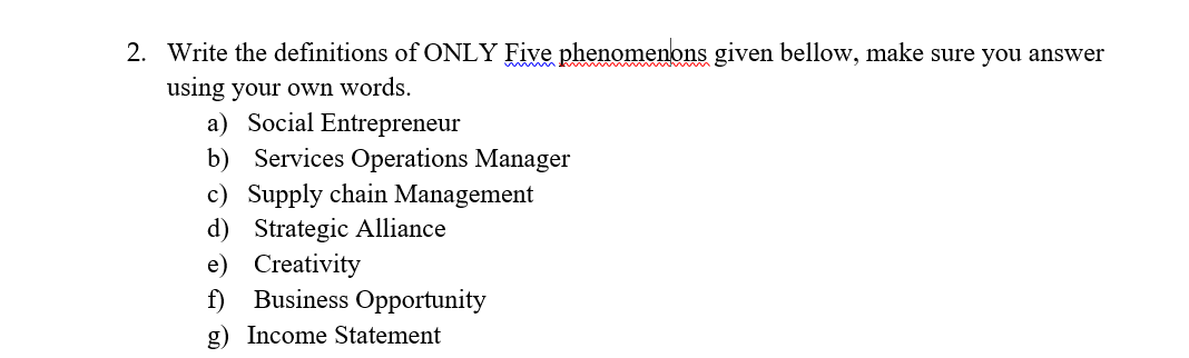 2. Write the definitions of ONLY Five phenomenons given bellow, make sure you answer
using your own words.
a) Social Entrepreneur
b) Services Operations Manager
c) Supply chain Management
d) Strategic Alliance
e) Creativity
f) Business Opportunity
g) Income Statement
