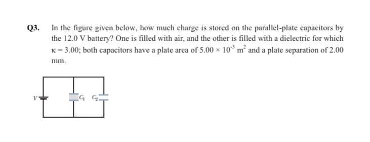 Q3. In the figure given below, how much charge is stored on the parallel-plate capacitors by
the 12.0 V battery? One is filled with air, and the other is filled with a dielectric for which
K= 3.00; both capacitors have a plate area of 5.00 x 10° m² and a plate separation of 2.00
mm.
