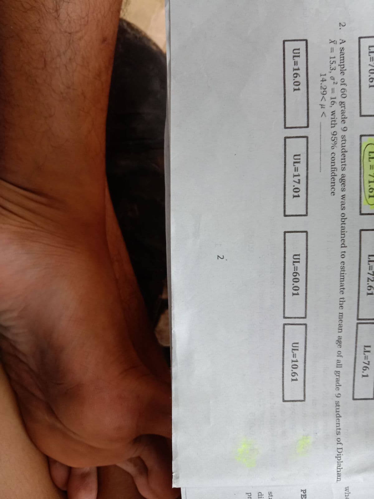 LL=70.61
LL = 71.6T
LL=72.61
LL=76.1
whe
2. A sample of 60 grade 9 students ages was obtained to estimate the mean age of all grade 9 students of Diplahan.
X = 15.3, o=16, with 95% confidence
14.29< µ <
PE
UL=16.01
UL=17.01
UL=60.01
UL 10.61
sta
di:
pr
