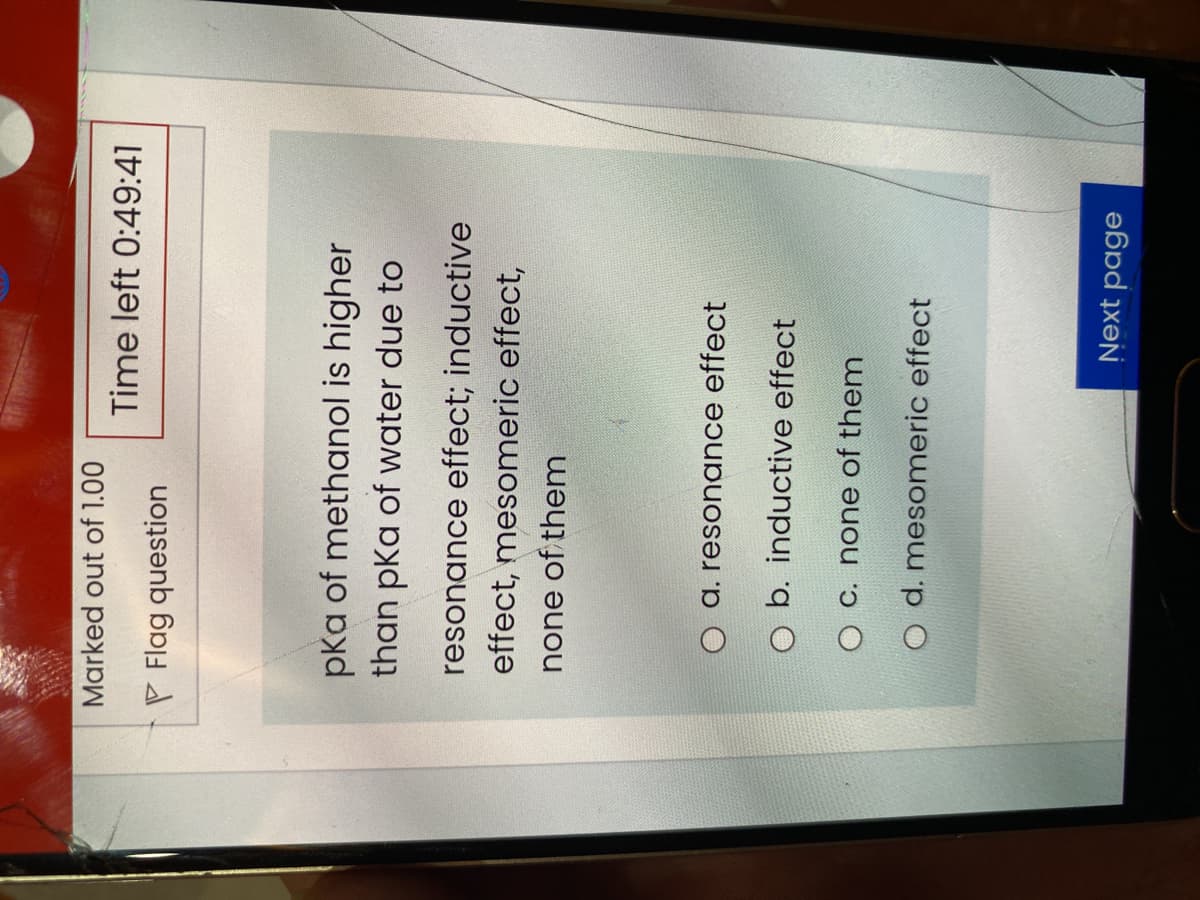 Marked out of 1.00
Time left 0:49:41
P Flag question
pka of methanol is higher
than pka of water due to
resonance effect; inductive
effect, mesomeric effect,
none of them
O a. resonance effect
O b. inductive effect
O C. none of them
O d. mesomeric effect
Next page
