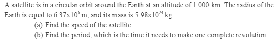 A satellite is in a circular orbit around the Earth at an altitude of 1 000 km. The radius of the
Earth is equal to 6.37x10° m, and its mass is 5.98x1024 kg.
(a) Find the speed of the satellite
(b) Find the period, which is the time it needs to make one complete revolution.
