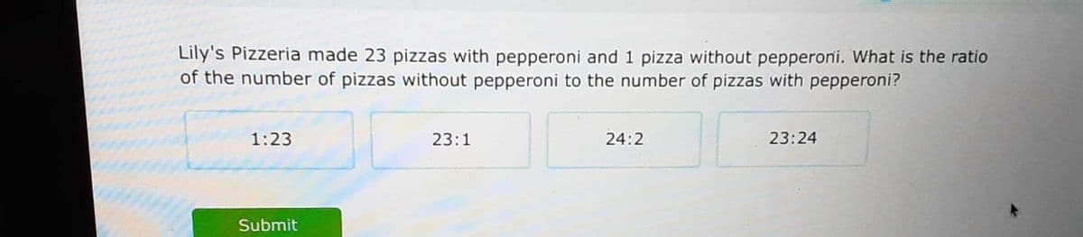 Lily's Pizzeria made 23 pizzas with pepperoni and 1 pizza without pepperoni. What is the ratio
of the number of pizzas without pepperoni to the number of pizzas with pepperoni?
1:23
23:1
24:2
23:24
Submit
