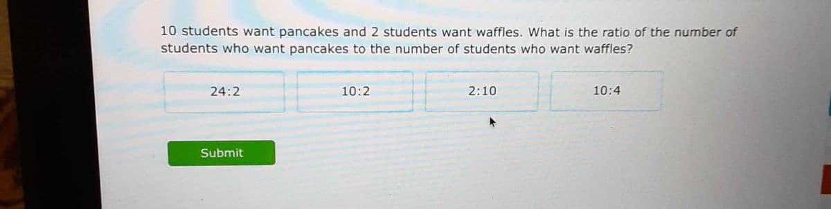 10 students want pancakes and 2 students want waffles. What is the ratio of the number of
students who want pancakes to the number of students who want waffles?
24:2
10:2
2:10
10:4
Submit
