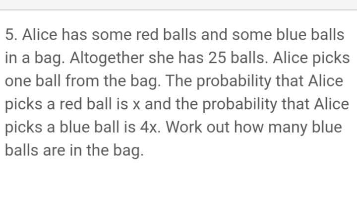 5. Alice has some red balls and some blue balls
in a bag. Altogether she has 25 balls. Alice picks
one ball from the bag. The probability that Alice
picks a red ball is x and the probability that Alice
picks a blue ball is 4x. Work out how many blue
balls are in the bag.
