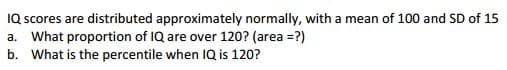 IQ scores are distributed approximately normally, with a mean of 100 and SD of 15
a. What proportion of IQ are over 120? (area =?)
b. What is the percentile when IQ is 120?