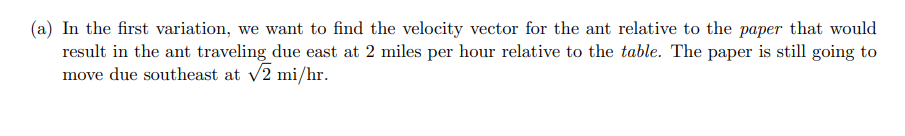(a) In the first variation, we want to find the velocity vector for the ant relative to the paper that would
result in the ant traveling due east at 2 miles per hour relative to the table. The paper is still going to
move due southeast at v2 mi/hr.
