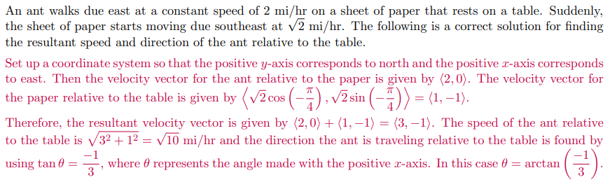 An ant walks due east at a constant speed of 2 mi/hr on a sheet of paper that rests on a table. Suddenly,
the sheet of paper starts moving due southeast at v2 mi/hr. The following is a correct solution for finding
the resultant speed and direction of the ant relative to the table.
Set up a coordinate system so that the positive y-axis corresponds to north and the positive x-axis corresponds
to east. Then the velocity vector for the ant relative to the paper is given by (2,0). The velocity vector for
the paper relative to the table is given by (v2 cos (-4), v2 sin (-5))= (1, –1).
Therefore, the resultant velocity vector is given by (2,0) + (1, –1) = (3, –1). The speed of the ant relative
to the table is v32 + 1² = v10 mi/hr and the direction the ant is traveling relative to the table is found by
(금)
using tan 0 =
-1
where 0 represents the angle made with the positive r-axis. In this case 0 = arctan
3
3
