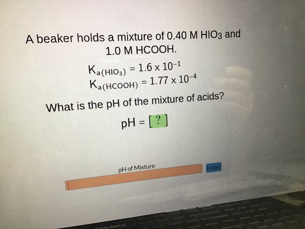 A beaker holds a mixture of 0.40 M HIO3 and
1.0 M HCOOH.
Ka(HIO3) = 1.6 × 10-¹
Ka(HCOOH) = 1.77 × 10-4
What is the pH of the mixture of acids?
pH = [?]
pH of Mixture
Pights Reserved.
Enter