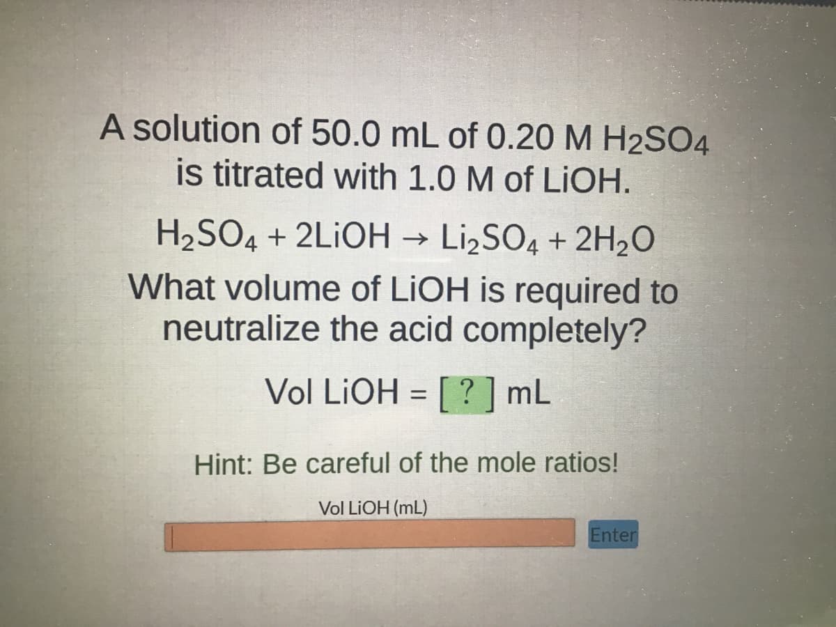 A solution of 50.0 mL of 0.20 M H2SO4
is titrated with 1.0 M of LiOH.
H₂SO4 + 2LIOH → Li₂SO4 + 2H₂O
What volume of LiOH is required to
neutralize the acid completely?
Vol LiOH =
[?] mL
Hint: Be careful of the mole ratios!
Vol LiOH (mL)
Enter