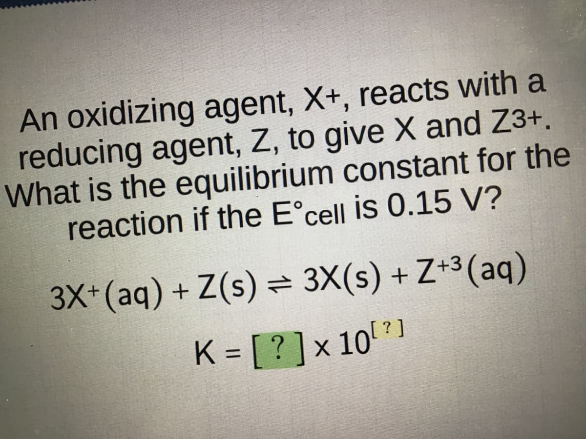 An oxidizing agent, X+, reacts with a
reducing agent, Z, to give X and Z3+.
What is the equilibrium constant for the
reaction if the Eᵒcell is 0.15 V?
3X+ (aq) + Z(s) = 3X(s) +Z+3(aq)
[?]
K=[?] x 107]
