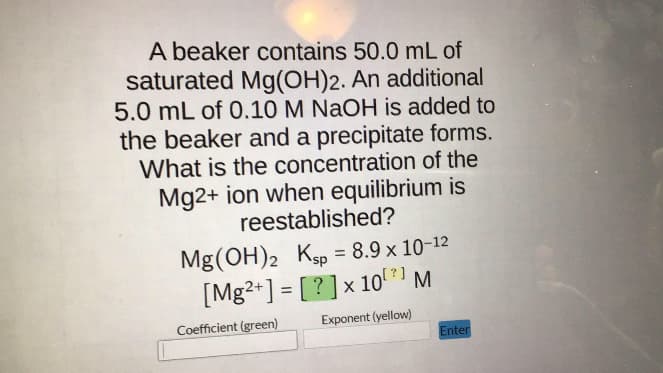 A beaker contains 50.0 mL of
saturated Mg(OH)2. An additional
5.0 mL of 0.10 M NaOH is added to
the beaker and a precipitate forms.
What is the concentration of the
Mg2+ ion when equilibrium is
reestablished?
Mg(OH)2 Ksp = 8.9 x 10-12
[?] M
[Mg2+] = [?] x 10⁰
Coefficient (green)
Exponent (yellow)
Enter