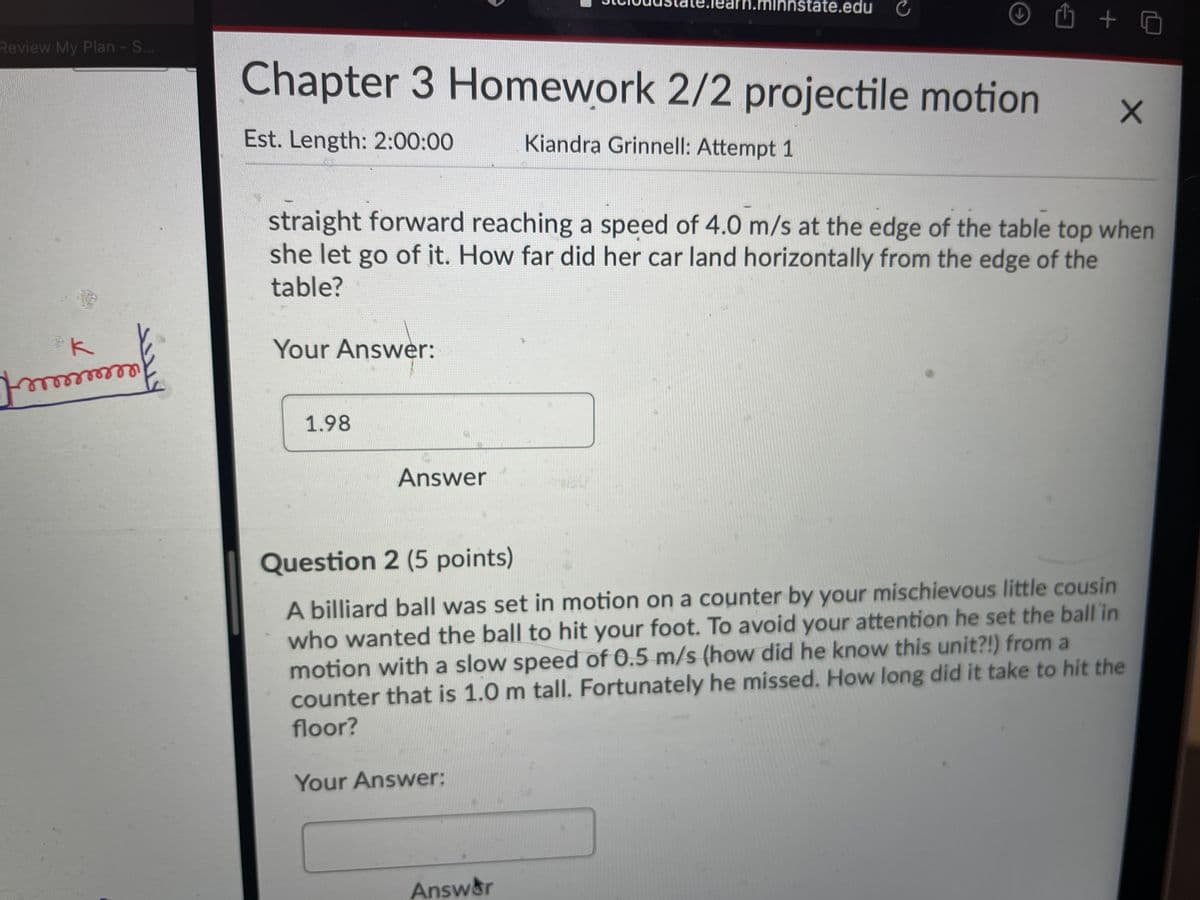 te.edu C
Review My Plan - S...
Chapter 3 Homework 2/2 projectile motion
Est. Length: 2:00:00
Kiandra Grinnell: Attempt 1
straight forward reaching a speed of 4.0 m/s at the edge of the table top when
she let go of it. How far did her car land horizontally from the edge of the
table?
k
Your Answer:
1.98
Answer
Question 2 (5 points)
A billiard ball was set in motion on a counter by your mischievous little cousin
who wanted the ball to hit your foot. To avoid your attention he set the ball in
motion with a slow speed of 0.5 m/s (how did he know this unit?!) from a
counter that is 1.0 m tall. Fortunately he missed. How long did it take to hit the
floor?
Your Answer:
Answ&r
