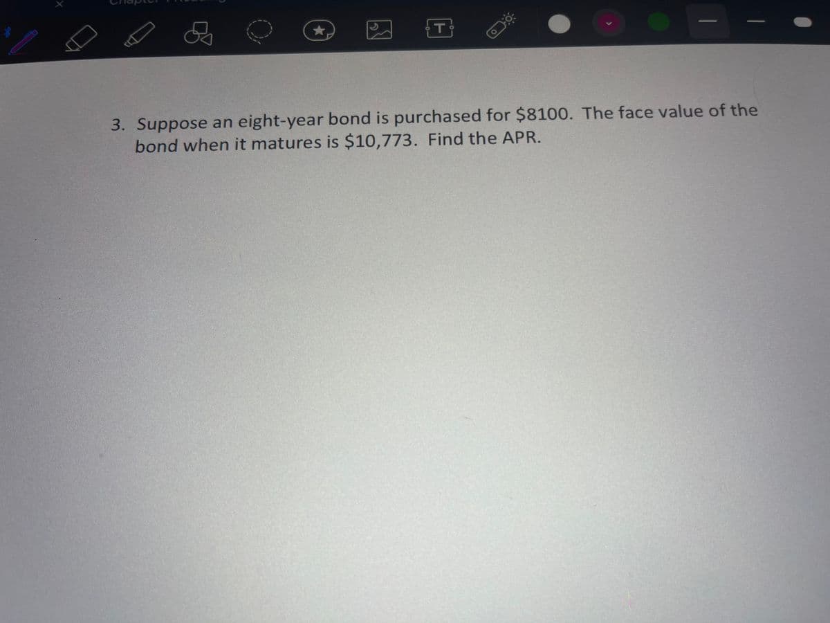 3. Suppose an eight-year bond is purchased for $8100. The face value of the
bond when it matures is $10,773. Find the APR.
