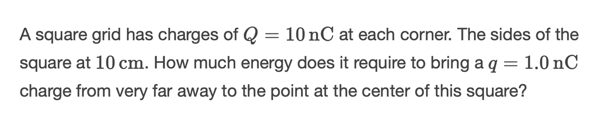 =
A square grid has charges of Q 10 nC at each corner. The sides of the
square at 10 cm. How much energy does it require to bring a q = 1.0 nC
charge from very far away to the point at the center of this square?