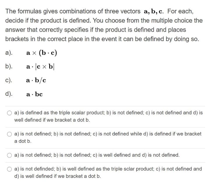 The formulas gives combinations of three vectors a, b, c. For each,
decide if the product is defined. You choose from the multiple choice the
answer that correctly specifies if the product is defined and places
brackets in the correct place in the event it can be defined by doing so.
а).
аx (b:c)
b).
a · lc x b|
с).
a · b/c
d).
a· bc
a) is defined as the triple scalar product; b) is not defined; c) is not defined and d) is
well defined if we bracket a dot b.
a) is not defined; b) is not defined; c) is not defined while d) is defined if we bracket
a dot b.
a) is not defined; b) is not defined; c) is well defined and d) is not defined.
a) is not definded; b) is well defined as the triple sclar product; c) is not defined and
d) is well defined if we bracket a dot b.

