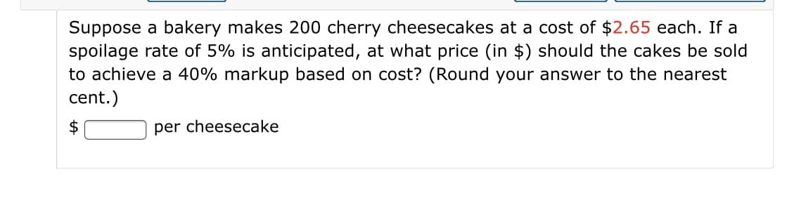 Suppose a bakery makes 200 cherry cheesecakes at a cost of $2.65 each. If a
spoilage rate of 5% is anticipated, at what price (in $) should the cakes be sold
to achieve a 40% markup based on cost? (Round your answer to the nearest
cent.)
per cheesecake
