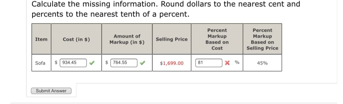 Calculate the missing information. Round dollars to the nearest cent and
percents to the nearest tenth of a percent.
Percent
Markup
Based on
Percent
Amount of
Markup
Based on
Item
Cost (in $)
Selling Price
Markup (in $)
Cost
Selling Price
Sofa
$ 934.45
$ 764.55
$1,699.00
81
X %
45%
Submit Answer
