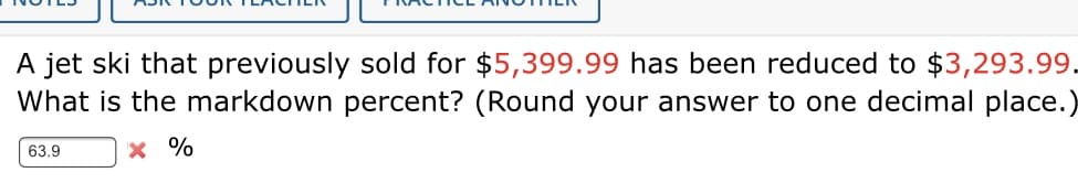 A jet ski that previously sold for $5,399.99 has been reduced to $3,293.99.
What is the markdown percent? (Round your answer to one decimal place.)
63.9
x %
