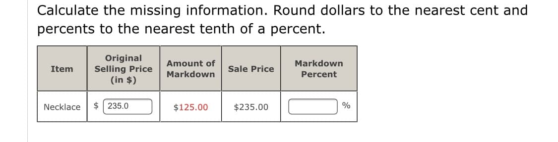 Calculate the missing information. Round dollars to the nearest cent and
percents to the nearest tenth of a percent.
Original
Selling Price
(in $)
Amount of
Markdown
Item
Sale Price
Markdown
Percent
Necklace
$ 235.0
$125.00
$235.00
%
