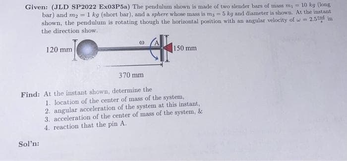 Given: (JLD SP2022 Ex03P5a) The pendulum shown is made of two slender bars of mass m₁ = 10 kg (long
bar) and m2 = 1 kg (short bar), and a sphere whose mass is m3 = 5 kg and diameter is shown. At the instant
shown, the pendulum is rotating though the horizontal position with an angular velocity of = 2.5rad in
the direction show.
120 mm
Sol'n:
(0)
370 mm
Find: At the instant shown, determine the
150 mm
1. location of the center of mass of the system,
2. angular acceleration of the system at this instant,
3. acceleration of the center of mass of the system, &
4. reaction that the pin A.