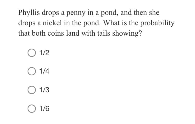 Phyllis drops a penny in a pond, and then she
drops a nickel in the pond. What is the probability
that both coins land with tails showing?
O 1/2
1/4
1/3
1/6
