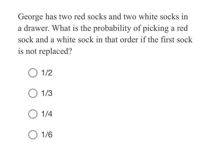 George has two red socks and two white socks in
a drawer. What is the probability of picking a red
sock and a white sock in that order if the first sock
is not replaced?
O 1/2
1/3
O 1/4
O 1/6
