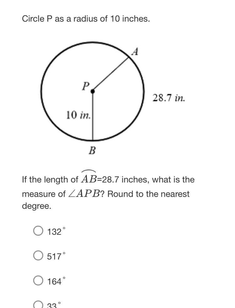Circle P as a radius of 10 inches.
A
P
28.7 in.
10 in.
B
If the length of AB=28.7 inches, what is the
measure of ZAPB? Round to the nearest
degree.
132°
517°
164°
33°
