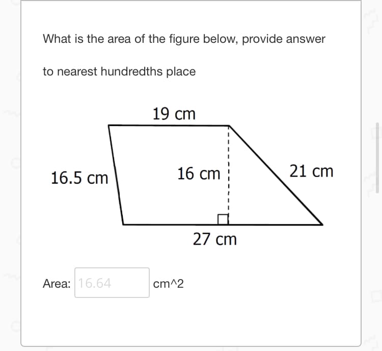 What is the area of the figure below, provide answer
to nearest hundredths place
19 cm
16.5 cm
16 cm
21 cm
27 cm
Area: 16.64
cm^2
