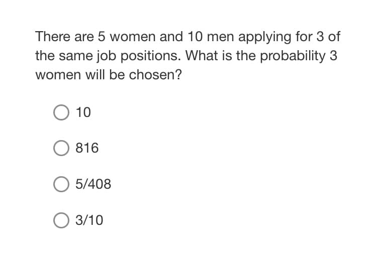 There are 5 women and 10 men applying for 3 of
the same job positions. What is the probability 3
women will be chosen?
O 10
816
5/408
O 3/10
