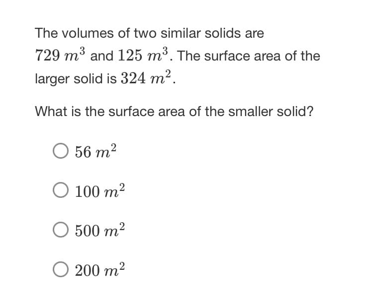The volumes of two similar solids are
729 m³ and 125 m³. The surface area of the
larger solid is 324 m².
What is the surface area of the smaller solid?
O 56 m2
O 100 m2
500 m2
200 m2
