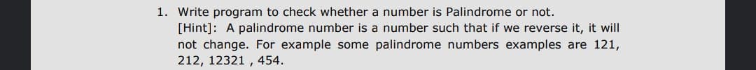 1. Write program to check whether a number is Palindrome or not.
[Hint]: A palindrome number is a number such that if we reverse it, it will
not change. For example some palindrome numbers examples are 121,
212, 12321 , 454.

