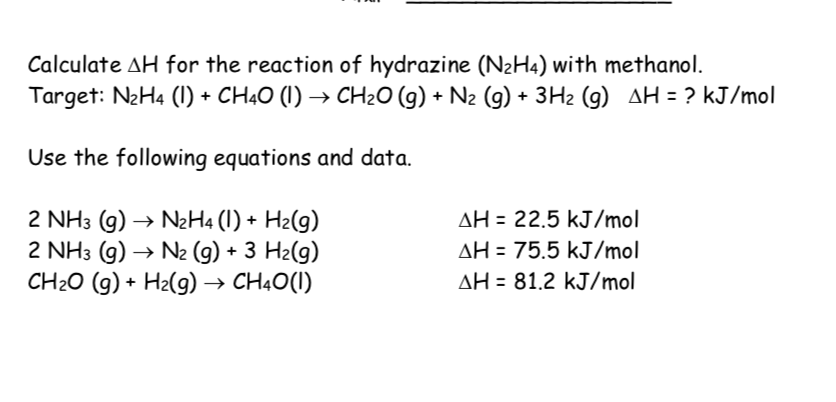 Calculate AH for the reaction of hydrazine (N2H4) with methanol.
Target: N2H4 (1) + CH40 (I) → CH2O (g) + N2 (g) + 3Hz (9) AH = ? kJ/mol
Use the following equations and data.
2 NH3 (g) → NH4 (1) + H2(g)
2 NH3 (g) → N2 (g) + 3 H2(g)
CH2O (g) + H2(g) → CH4O(I)
AH = 22.5 kJ/mol
AH = 75.5 kJ/mol
AH = 81.2 kJ/mol
