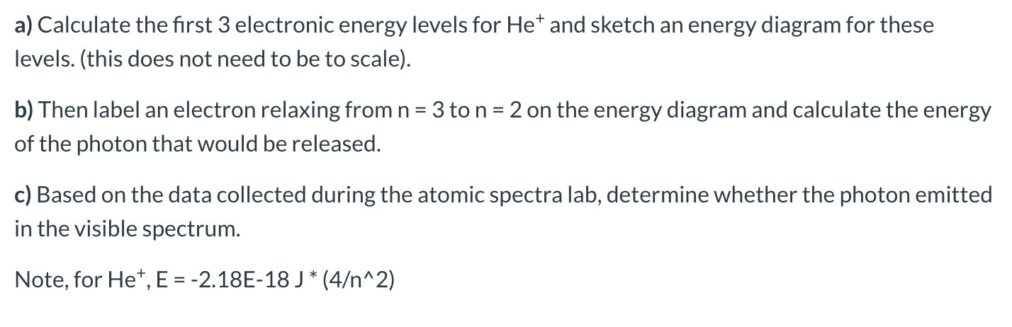 a)
culate the first 3 electronic energy levels for He' and sketch an energy diagram for these
levels. (this does not need to be to scale).
b) Then label an electron relaxing from n = 3 to n = 2 on the energy diagram and calculate the energy
of the photon that would be released.
c) Based on the data collected during the atomic spectra lab, determine whether the photon emitted
in the visible spectrum.
Note, for He*, E = -2.18E-18 J * (4/n^2)
