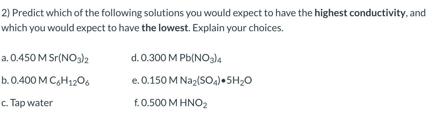 2) Predict which of the following solutions you would expect to have the highest conductivity, and
which you would expect to have the lowest. Explain your choices.
a. 0.450 M Sr(NO3)2
d. 0.300 M Pb(NO3)4
b.0.400 M C6H1206
e. 0.150 M Na2(S04) •5H2O
c. Tap water
f. 0.500 M HNO2
