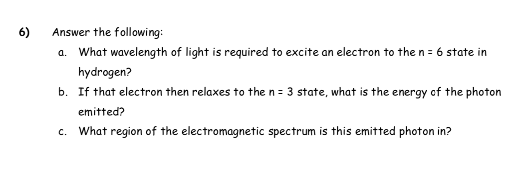 What wavelength of light is required to excite an electron to the n = 6 state in
hydrogen?
b. If that electron then relaxes to the n = 3 state, what is the energy of the photon
emitted?
What region of the electromagnetic spectrum is this emitted photon in?

