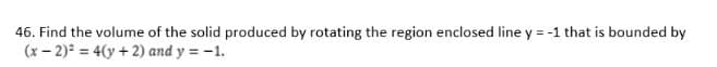 46. Find the volume of the solid produced by rotating the region enclosed line y = -1 that is bounded by
(x- 2) = 4(y + 2) and y = -1.
