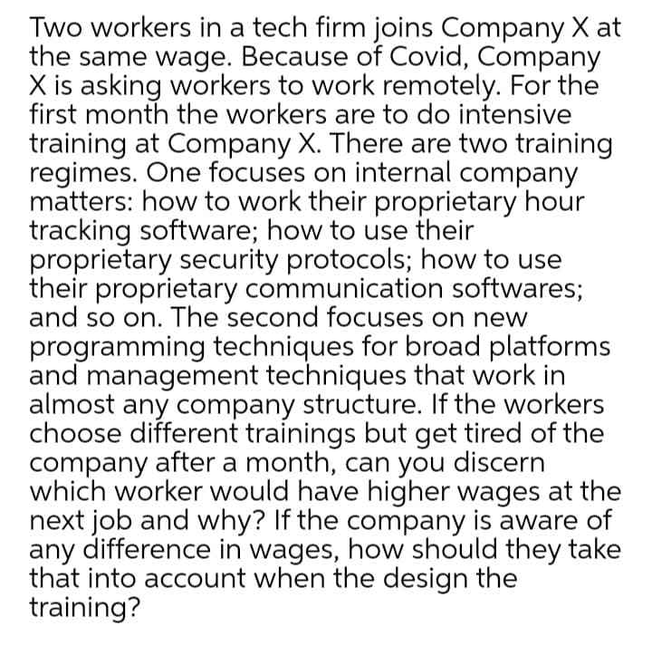 Two workers in a tech firm joins Company X at
the same wage. Because of Covid, Company
X is asking workers to work remotely. For the
first month the workers are to do intensive
training at Company X. There are two training
regimes. One focuses on internal company
matters: how to work their proprietary hour
tracking software; how to use their
proprietary security protocols; how to use
their proprietary communication softwares;
and so on. The second focuses on new
programming techniques for broad platforms
and management techniques that work in
almost any company structure. If the workers
choose different trainings but get tired of the
company after a month, can you discern
which worker would have higher wages at the
next job and why? If the company is aware of
any difference in wages, how should they take
that into account when the design the
training?
