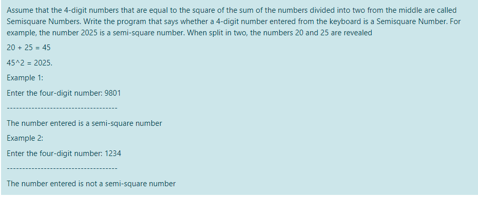 Assume that the 4-digit numbers that are equal to the square of the sum of the numbers divided into two from the middle are called
Semisquare Numbers. Write the program that says whether a 4-digit number entered from the keyboard is a Semisquare Number. For
example, the number 2025 is a semi-square number. When split in two, the numbers 20 and 25 are revealed
20 + 25 = 45
45^2 = 2025.
Example 1:
Enter the four-digit number: 9801
The number entered is a semi-square number
Example 2:
Enter the four-digit number: 1234
The number entered is not a semi-square number
