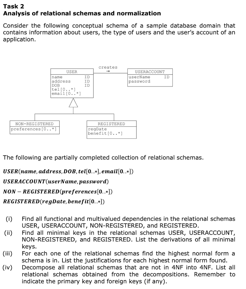 Task 2
Analysis of relational schemas and normalization
Consider the following conceptual schema of a sample database domain that
contains information about users, the type of users and the user's account of an
application.
NON-REGISTERED
preferences [0..*]
(i)
(ii)
USER
name
address
DOB
tel [0..*]
(iii)
(iv)
HHH
DDD
ID
ID
ID
creates
REGISTERED
regDate
benefit [0..*]
USERACCOUNT
userName
password
The following are partially completed collection of relational schemas.
USER(name, address, DOB, tel[0..*], email [0..*])
USERACCOUNT(userName, password)
NON-REGISTERED (preferences[0..*])
REGISTERED (regDate, benefit [0..*])
ID
Find all functional and multivalued dependencies in the relational schemas
USER, USERACCOUNT, NON-REGISTERED, and REGISTERED.
Find all minimal keys in the relational schemas USER, USERACCOUNT,
NON-REGISTERED, and REGISTERED. List the derivations of all minimal
keys.
For each one of the relational schemas find the highest normal form a
schema is in. List the justifications for each highest normal form found.
Decompose all relational schemas that are not in 4NF into 4NF. List all
relational schemas obtained from the decompositions. Remember to
indicate the primary key and foreign keys (if any).