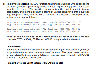 b) Implement a stored PL/SQL function that finds a supplier who supplies the
cheapest (lowest supply cost) or the dearest (highest supply cost) for a part
specified by a user. The function should obtain the part key as its formal
parameter, and it should return a string of values consisting of the supplier
key, supplier name, and the cost (cheapest and dearest). Example of the
string output are as follow:
Supplier with cheapest cost: 1344, Supplier#000001344, $172.09.
Supplier with dearest cost: 2882, Supplier #000002882, $791.07.
Supplier with cheapest cost: 770, Supplier #000000770, $74.55.
Supplier with dearest cost: 2308, Supplier #000002308, $826.35.
Next use the function to list the string output as specified above for part
numbers 3753, 43064, 57574 and 60000 using a select statement.
Deliverables
Submit your spooled file solution2b.lst (or solution2b.pdf) that contains your SQL
script and the output from the execution of the script. The report must have no
errors related to the implementation of your task and it must list all PL/SQL
and SQL statements processed.
Remember to set ECHO option of SQL*Plus to ON!