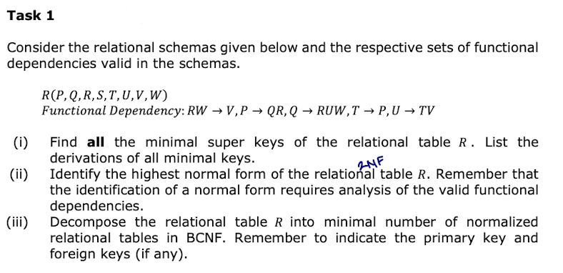 Task 1
Consider the relational schemas given below and the respective sets of functional
dependencies valid in the schemas.
(i)
(ii)
(iii)
R(P, Q, R, S, T, U, V,W)
Functional Dependency: RW → V,P→ QR, Q→ RUW,T → P,U → TV
Find all the minimal super keys of the relational table R. List the
derivations of all minimal keys.
2NF
Identify the highest normal form of the relational table R. Remember that
the identification of a normal form requires analysis of the valid functional
dependencies.
Decompose the relational table R into minimal number of normalized
relational tables in BCNF. Remember to indicate the primary key and
foreign keys (if any).