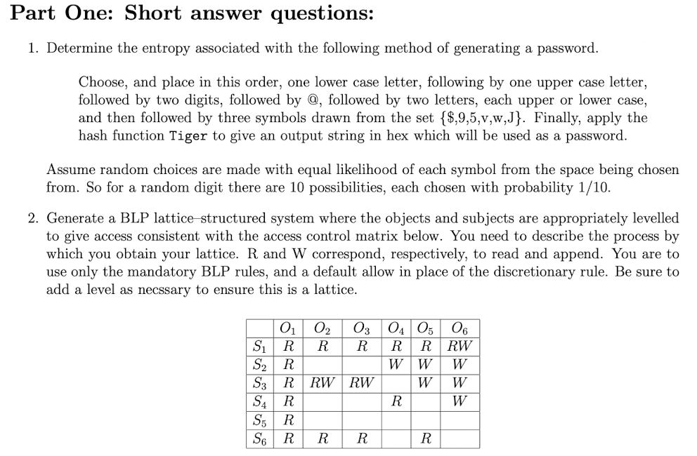 Part One: Short answer questions:
1. Determine the entropy associated with the following method of generating a password.
Choose, and place in this order, one lower case letter, following by one upper case letter,
followed by two digits, followed by @, followed by two letters, each upper or lower case,
and then followed by three symbols drawn from the set {$,9,5,v,w,J}. Finally, apply the
hash function Tiger to give an output string in hex which will be used as a password.
Assume random choices are made with equal likelihood of each symbol from the space being chosen
from. So for a random digit there are 10 possibilities, each chosen with probability 1/10.
2. Generate a BLP lattice structured system where the objects and subjects are appropriately levelled
to give access consistent with the access control matrix below. You need to describe the process by
which you obtain your lattice. R and W correspond, respectively, to read and append. You are to
use only the mandatory BLP rules, and a default allow in place of the discretionary rule. Be sure to
add a level as necssary to ensure this is a lattice.
0₁
R
0₂
R
S5 R
S6 R
S₁
S₂ R
S3 R RW RW
S4 R
03 04 05 06
R
R R RW
W W
W
W
W
W
R
R
R
R
