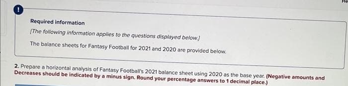 He
Required information
(The following information applies to the questions displayed below.)
The balance sheets for Fantasy Football for 2021 and 2020 are provided below.
2. Prepare a horizontal analysis of Fantasy Football's 2021 balance sheet using 2020 as the base year. (Negative amounts and
Decreases should be indicated by a minus sign. Round your percentage answers to 1 decimal place.)
