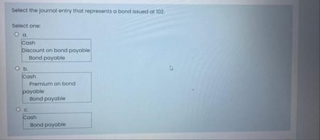 Select the journal entry that represents a bond issued at 102.
Select one:
Cash
Discount on bond payable
Bond payable
O b.
Cash
Premium on bond
payable
Bond payable
Cash
Bond payable
