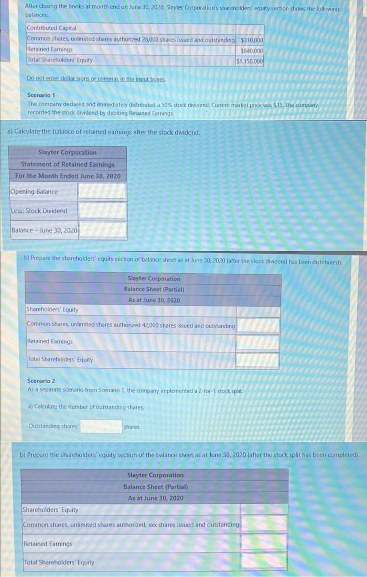 After closing the books at month end on June 30, 2020, Slayter Corporation's shareholders' equity section shows the following
balances:
Contributed Capital
Common shares, unlimited shares authorized 28,000 shares issued and outstanding $310,000
Retained Earnings
$840,000
$1,150,000
Total Shareholders' Equity
Do not enter dollar signs.or.commas in the input boxes.
Scenario 1
The company declared and immediately distributed a 50% stock dividend. Current market price was $15. The company
recorded the stock dividend by debiting Retained Earnings.
a) Calculate the balance of retained earnings after the stock dividend.
Slayter Corporation
Statement of Retained Earnings
For the Month Ended June 30, 2020
Opening Balance
Less: Stock Dividend
Balance - June 30, 2020
b) Prepare the shareholders' equity section of balance sheet as at June 30, 2020 (after the stock dividend has been distributed).
Slayter Corporation
Balance Sheet (Partial)
As at June 30, 2020
Shareholders' Equity
Common shares, unlimited shares authorized 42,000 shares issued and outstanding
Retained Earnings
Total Shareholders' Equity
Scenario 2
As a separate scenario from Scenario 1, the company implemented a 2-for-1 stock split.
a) Calculate the number of outstanding shares.
Outstanding shares:
shares
b) Prepare the shareholders' equity section of the balance sheet as at June 30, 2020 (after the stock split has been completed).
Slayter Corporation
Balance Sheet (Partial)
As at June 30, 2020
Shareholders' Equity
Common shares, unlimited shares authorized, xx shares issued and outstanding
Retained Earnings
Total Shareholders' Equity
